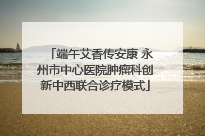 端午艾香传安康 永州市中心医院肿瘤科创新中西联合诊疗模式